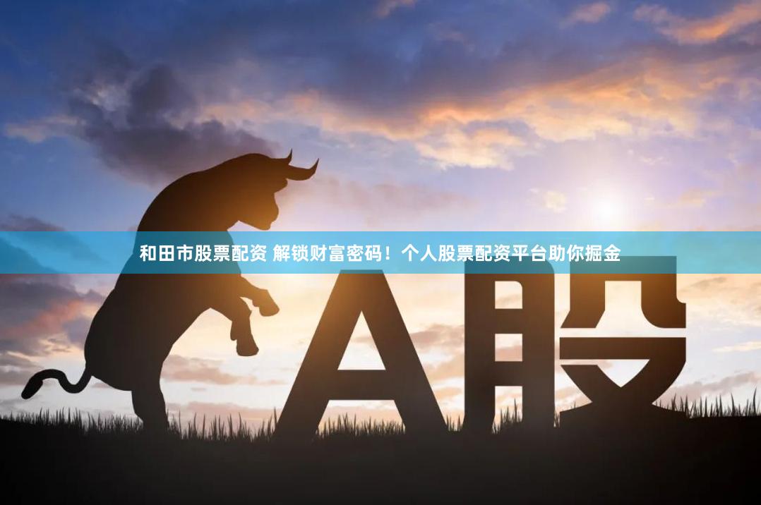 和田市股票配资 解锁财富密码!个人股票配资平台助你掘金