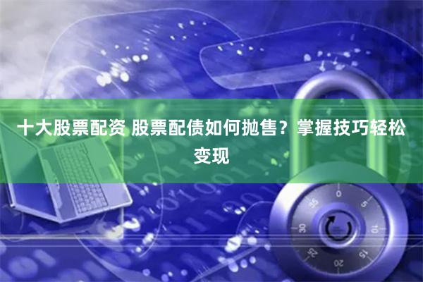 十大股票配资 股票配债如何抛售?掌握技巧轻松变现