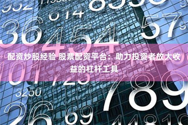 配资炒股经验 股票配资平台：助力投资者放大收益的杠杆工具