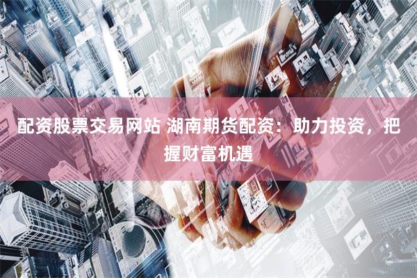 配资股票交易网站 湖南期货配资:助力投资,把握财富机遇