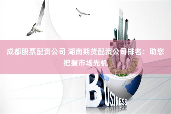 成都股票配资公司 湖南期货配资公司排名:助您把握市场先机