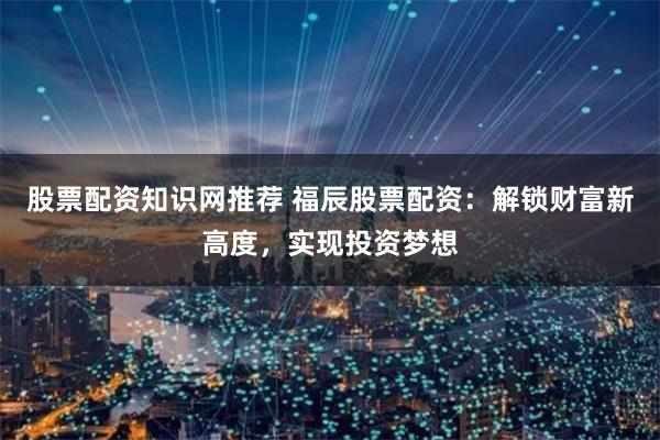 股票配资知识网推荐 福辰股票配资:解锁财富新高度,实现投资梦想