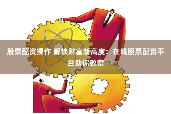 股票配资操作 解锁财富新高度:在线股票配资平台助你致富